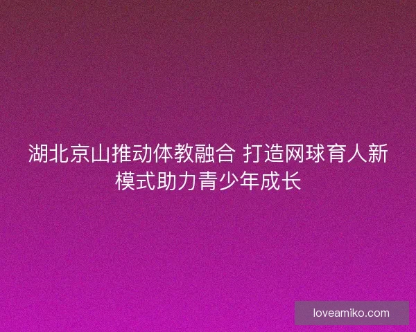 湖北京山推动体教融合 打造网球育人新模式助力青少年成长