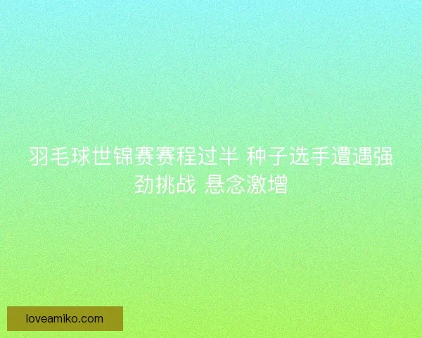 羽毛球世锦赛赛程过半 种子选手遭遇强劲挑战 悬念激增
