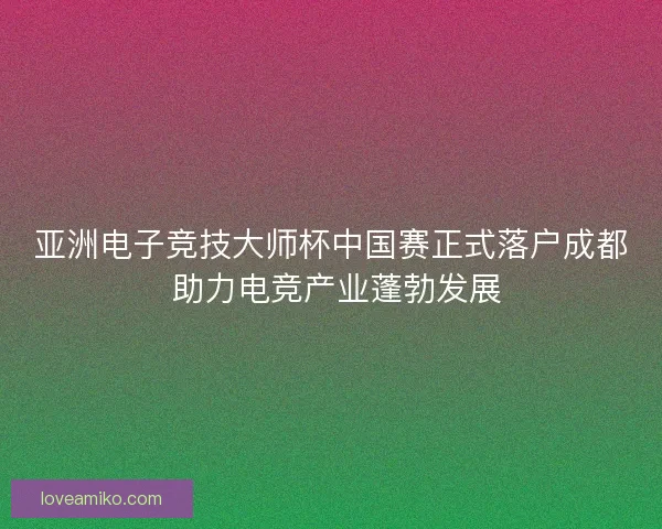 亚洲电子竞技大师杯中国赛正式落户成都 助力电竞产业蓬勃发展