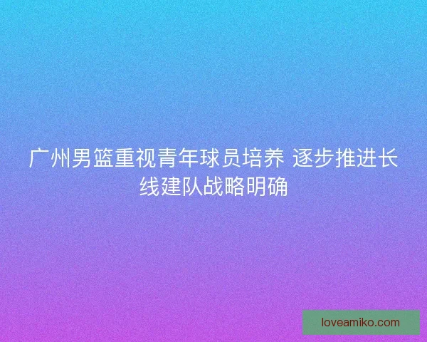 广州男篮重视青年球员培养 逐步推进长线建队战略明确