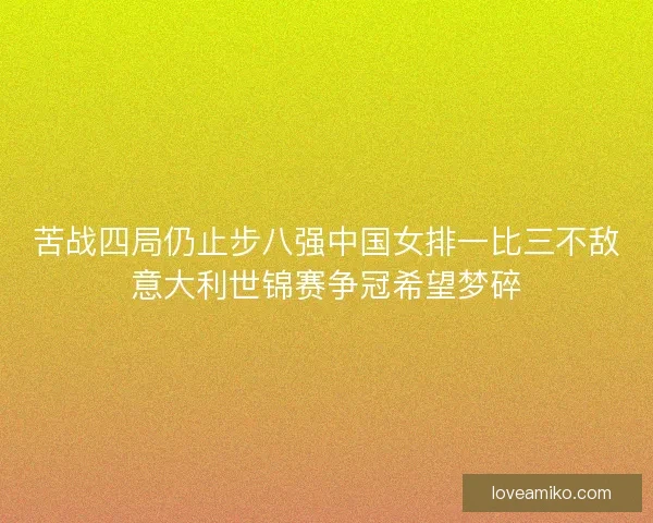 苦战四局仍止步八强中国女排一比三不敌意大利世锦赛争冠希望梦碎