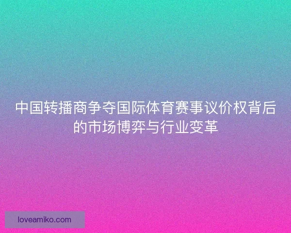 中国转播商争夺国际体育赛事议价权背后的市场博弈与行业变革