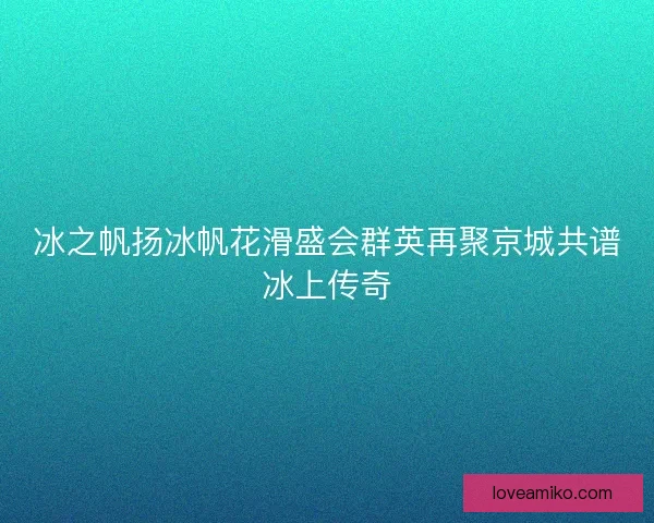 冰之帆扬冰帆花滑盛会群英再聚京城共谱冰上传奇