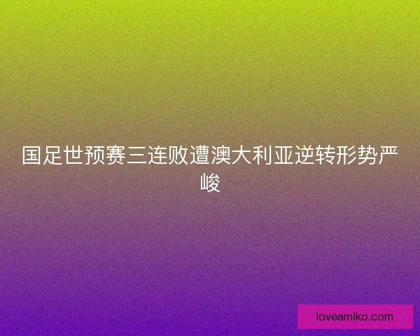 国足世预赛三连败遭澳大利亚逆转形势严峻