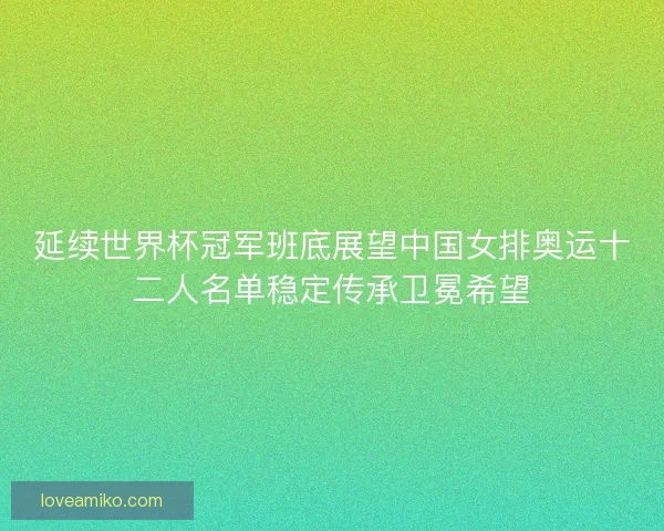 延续世界杯冠军班底展望中国女排奥运十二人名单稳定传承卫冕希望