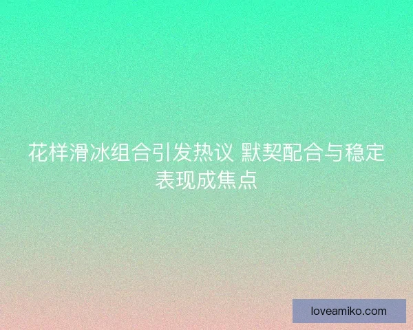 花样滑冰组合引发热议 默契配合与稳定表现成焦点