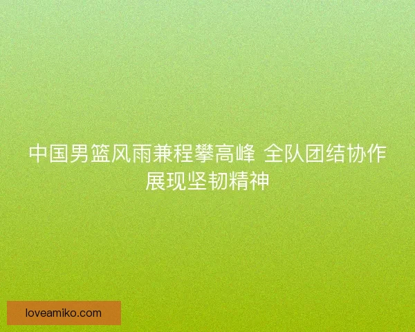 中国男篮风雨兼程攀高峰 全队团结协作展现坚韧精神