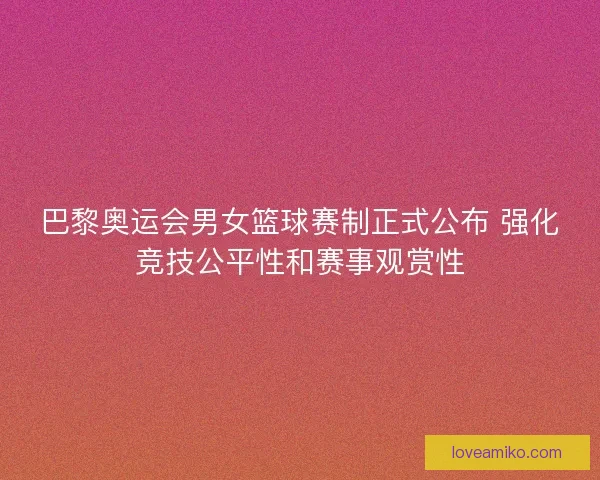 巴黎奥运会男女篮球赛制正式公布 强化竞技公平性和赛事观赏性