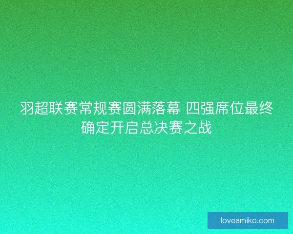 羽超联赛常规赛圆满落幕 四强席位最终确定开启总决赛之战