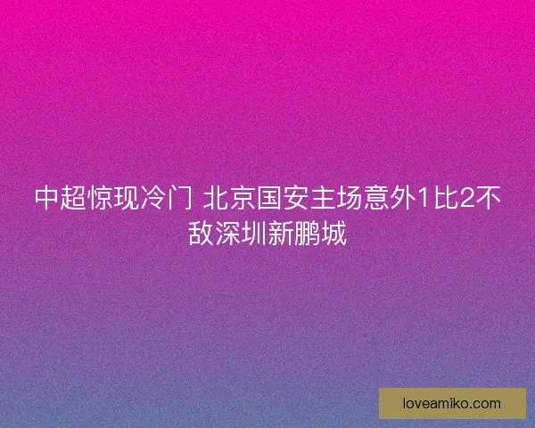 中超惊现冷门 北京国安主场意外1比2不敌深圳新鹏城