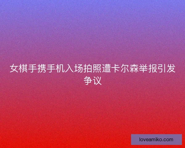 女棋手携手机入场拍照遭卡尔森举报引发争议