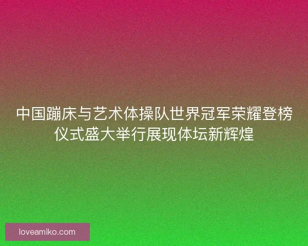 中国蹦床与艺术体操队世界冠军荣耀登榜仪式盛大举行展现体坛新辉煌