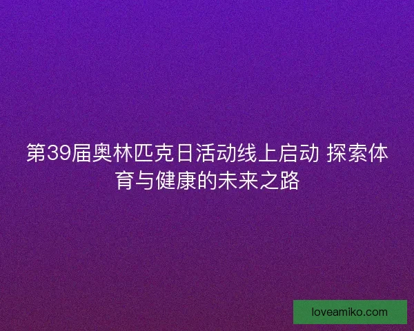 第39届奥林匹克日活动线上启动 探索体育与健康的未来之路